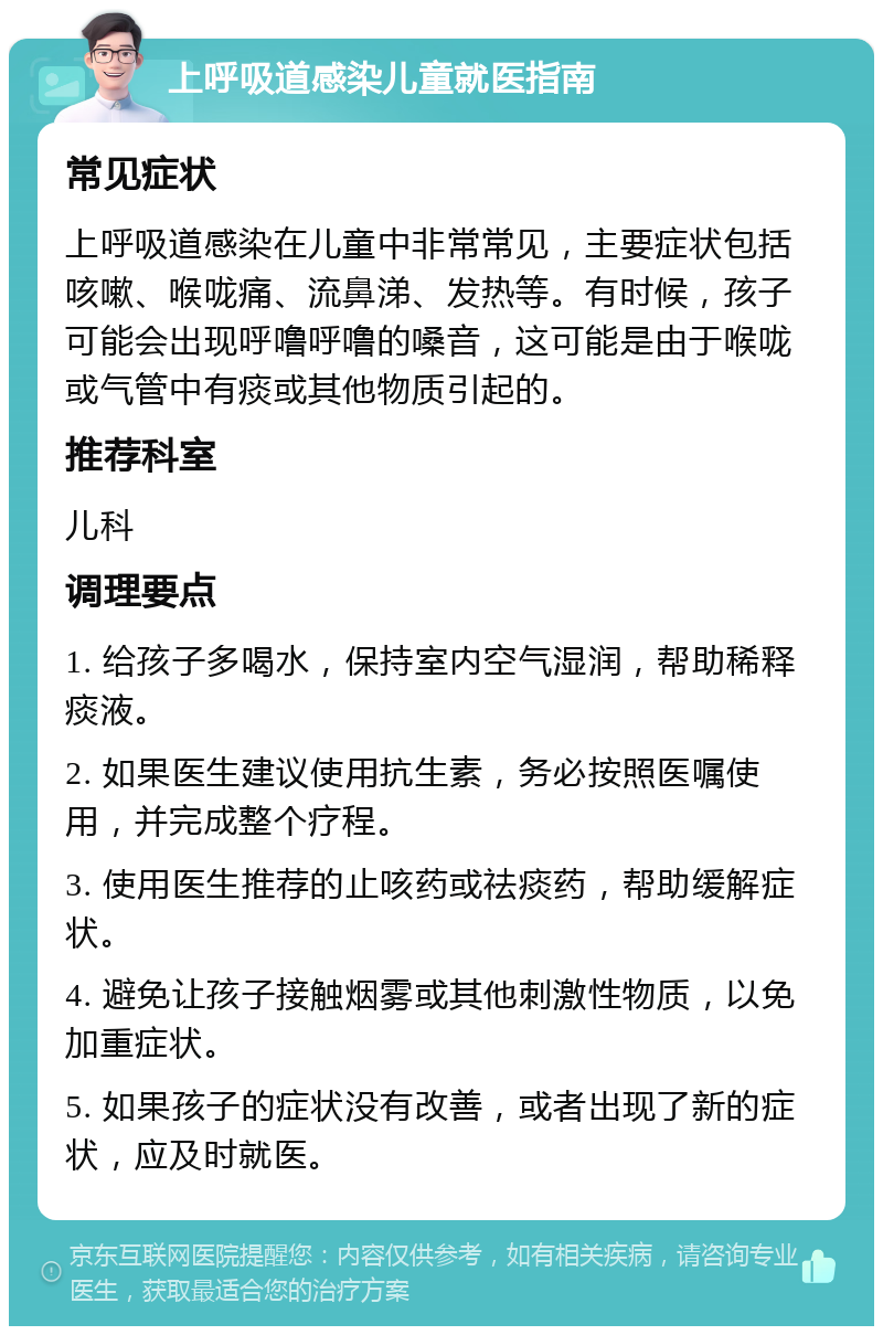 上呼吸道感染儿童就医指南 常见症状 上呼吸道感染在儿童中非常常见，主要症状包括咳嗽、喉咙痛、流鼻涕、发热等。有时候，孩子可能会出现呼噜呼噜的嗓音，这可能是由于喉咙或气管中有痰或其他物质引起的。 推荐科室 儿科 调理要点 1. 给孩子多喝水，保持室内空气湿润，帮助稀释痰液。 2. 如果医生建议使用抗生素，务必按照医嘱使用，并完成整个疗程。 3. 使用医生推荐的止咳药或祛痰药，帮助缓解症状。 4. 避免让孩子接触烟雾或其他刺激性物质，以免加重症状。 5. 如果孩子的症状没有改善，或者出现了新的症状，应及时就医。