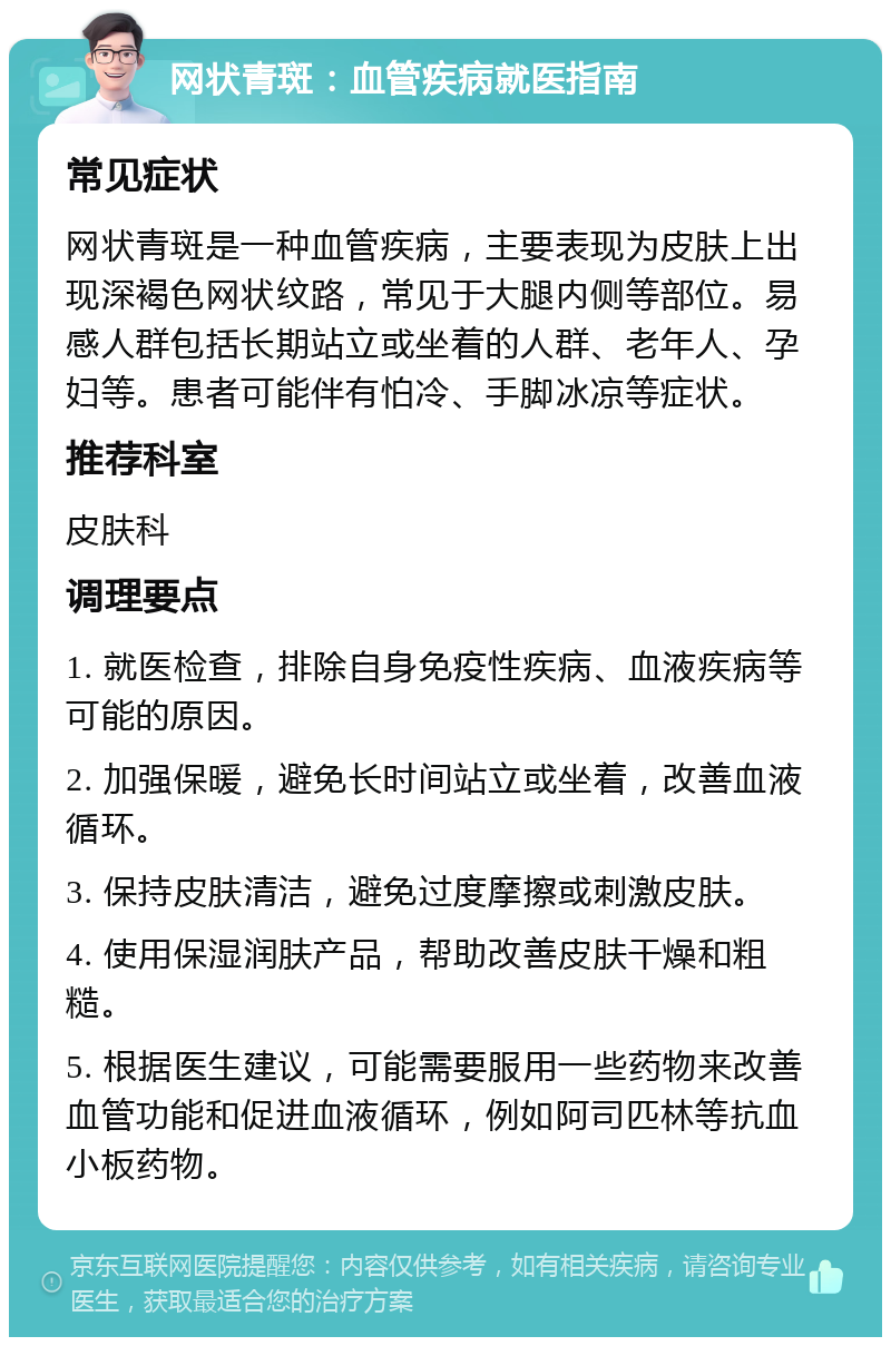 网状青斑：血管疾病就医指南 常见症状 网状青斑是一种血管疾病，主要表现为皮肤上出现深褐色网状纹路，常见于大腿内侧等部位。易感人群包括长期站立或坐着的人群、老年人、孕妇等。患者可能伴有怕冷、手脚冰凉等症状。 推荐科室 皮肤科 调理要点 1. 就医检查，排除自身免疫性疾病、血液疾病等可能的原因。 2. 加强保暖，避免长时间站立或坐着，改善血液循环。 3. 保持皮肤清洁，避免过度摩擦或刺激皮肤。 4. 使用保湿润肤产品，帮助改善皮肤干燥和粗糙。 5. 根据医生建议，可能需要服用一些药物来改善血管功能和促进血液循环，例如阿司匹林等抗血小板药物。