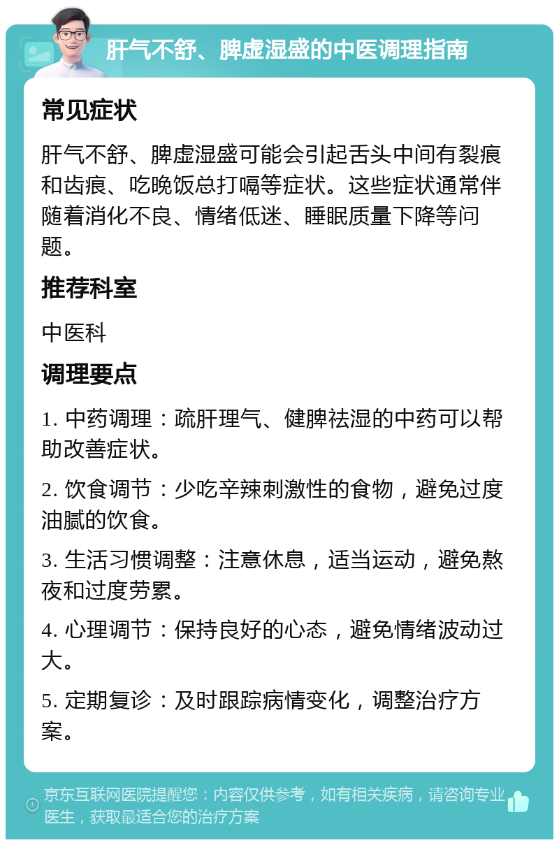 肝气不舒、脾虚湿盛的中医调理指南 常见症状 肝气不舒、脾虚湿盛可能会引起舌头中间有裂痕和齿痕、吃晚饭总打嗝等症状。这些症状通常伴随着消化不良、情绪低迷、睡眠质量下降等问题。 推荐科室 中医科 调理要点 1. 中药调理：疏肝理气、健脾祛湿的中药可以帮助改善症状。 2. 饮食调节：少吃辛辣刺激性的食物，避免过度油腻的饮食。 3. 生活习惯调整：注意休息，适当运动，避免熬夜和过度劳累。 4. 心理调节：保持良好的心态，避免情绪波动过大。 5. 定期复诊：及时跟踪病情变化，调整治疗方案。