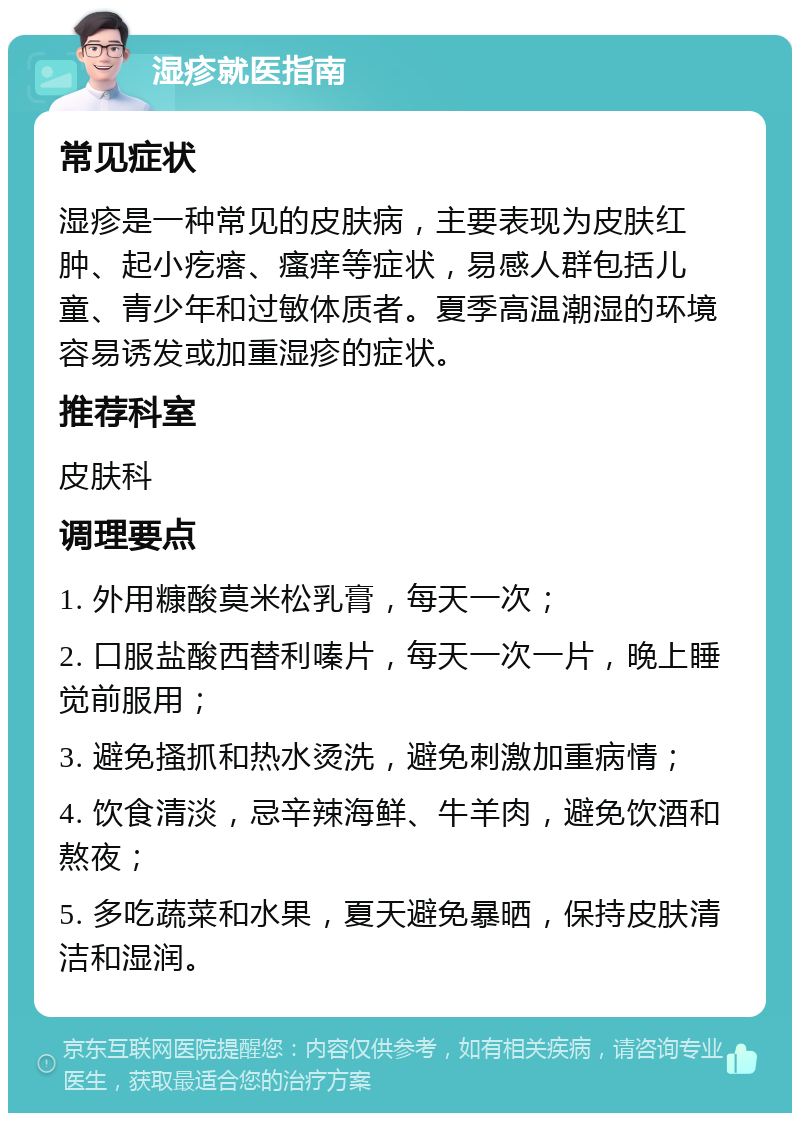 湿疹就医指南 常见症状 湿疹是一种常见的皮肤病，主要表现为皮肤红肿、起小疙瘩、瘙痒等症状，易感人群包括儿童、青少年和过敏体质者。夏季高温潮湿的环境容易诱发或加重湿疹的症状。 推荐科室 皮肤科 调理要点 1. 外用糠酸莫米松乳膏，每天一次； 2. 口服盐酸西替利嗪片，每天一次一片，晚上睡觉前服用； 3. 避免搔抓和热水烫洗，避免刺激加重病情； 4. 饮食清淡，忌辛辣海鲜、牛羊肉，避免饮酒和熬夜； 5. 多吃蔬菜和水果，夏天避免暴晒，保持皮肤清洁和湿润。