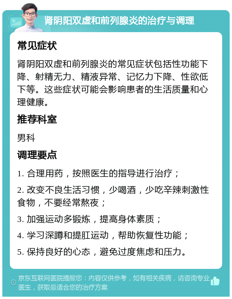 肾阴阳双虚和前列腺炎的治疗与调理 常见症状 肾阴阳双虚和前列腺炎的常见症状包括性功能下降、射精无力、精液异常、记忆力下降、性欲低下等。这些症状可能会影响患者的生活质量和心理健康。 推荐科室 男科 调理要点 1. 合理用药，按照医生的指导进行治疗； 2. 改变不良生活习惯，少喝酒，少吃辛辣刺激性食物，不要经常熬夜； 3. 加强运动多锻炼，提高身体素质； 4. 学习深蹲和提肛运动，帮助恢复性功能； 5. 保持良好的心态，避免过度焦虑和压力。