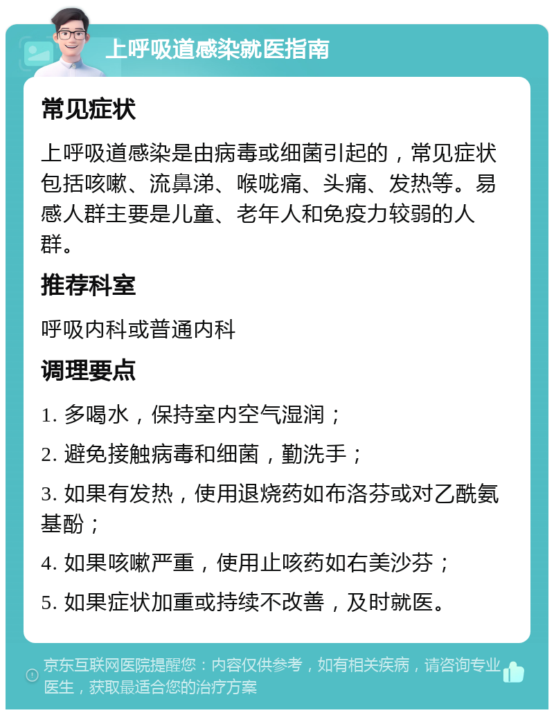 上呼吸道感染就医指南 常见症状 上呼吸道感染是由病毒或细菌引起的，常见症状包括咳嗽、流鼻涕、喉咙痛、头痛、发热等。易感人群主要是儿童、老年人和免疫力较弱的人群。 推荐科室 呼吸内科或普通内科 调理要点 1. 多喝水，保持室内空气湿润； 2. 避免接触病毒和细菌，勤洗手； 3. 如果有发热，使用退烧药如布洛芬或对乙酰氨基酚； 4. 如果咳嗽严重，使用止咳药如右美沙芬； 5. 如果症状加重或持续不改善，及时就医。