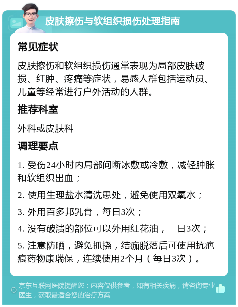 皮肤擦伤与软组织损伤处理指南 常见症状 皮肤擦伤和软组织损伤通常表现为局部皮肤破损、红肿、疼痛等症状，易感人群包括运动员、儿童等经常进行户外活动的人群。 推荐科室 外科或皮肤科 调理要点 1. 受伤24小时内局部间断冰敷或冷敷，减轻肿胀和软组织出血； 2. 使用生理盐水清洗患处，避免使用双氧水； 3. 外用百多邦乳膏，每日3次； 4. 没有破溃的部位可以外用红花油，一日3次； 5. 注意防晒，避免抓挠，结痂脱落后可使用抗疤痕药物康瑞保，连续使用2个月（每日3次）。