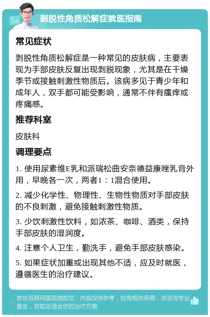 剥脱性角质松解症就医指南 常见症状 剥脱性角质松解症是一种常见的皮肤病，主要表现为手部皮肤反复出现剥脱现象，尤其是在干燥季节或接触刺激性物质后。该病多见于青少年和成年人，双手都可能受影响，通常不伴有瘙痒或疼痛感。 推荐科室 皮肤科 调理要点 1. 使用尿素维E乳和派瑞松曲安奈德益康唑乳膏外用，早晚各一次，两者1：1混合使用。 2. 减少化学性、物理性、生物性物质对手部皮肤的不良刺激，避免接触刺激性物质。 3. 少饮刺激性饮料，如浓茶、咖啡、酒类，保持手部皮肤的湿润度。 4. 注意个人卫生，勤洗手，避免手部皮肤感染。 5. 如果症状加重或出现其他不适，应及时就医，遵循医生的治疗建议。