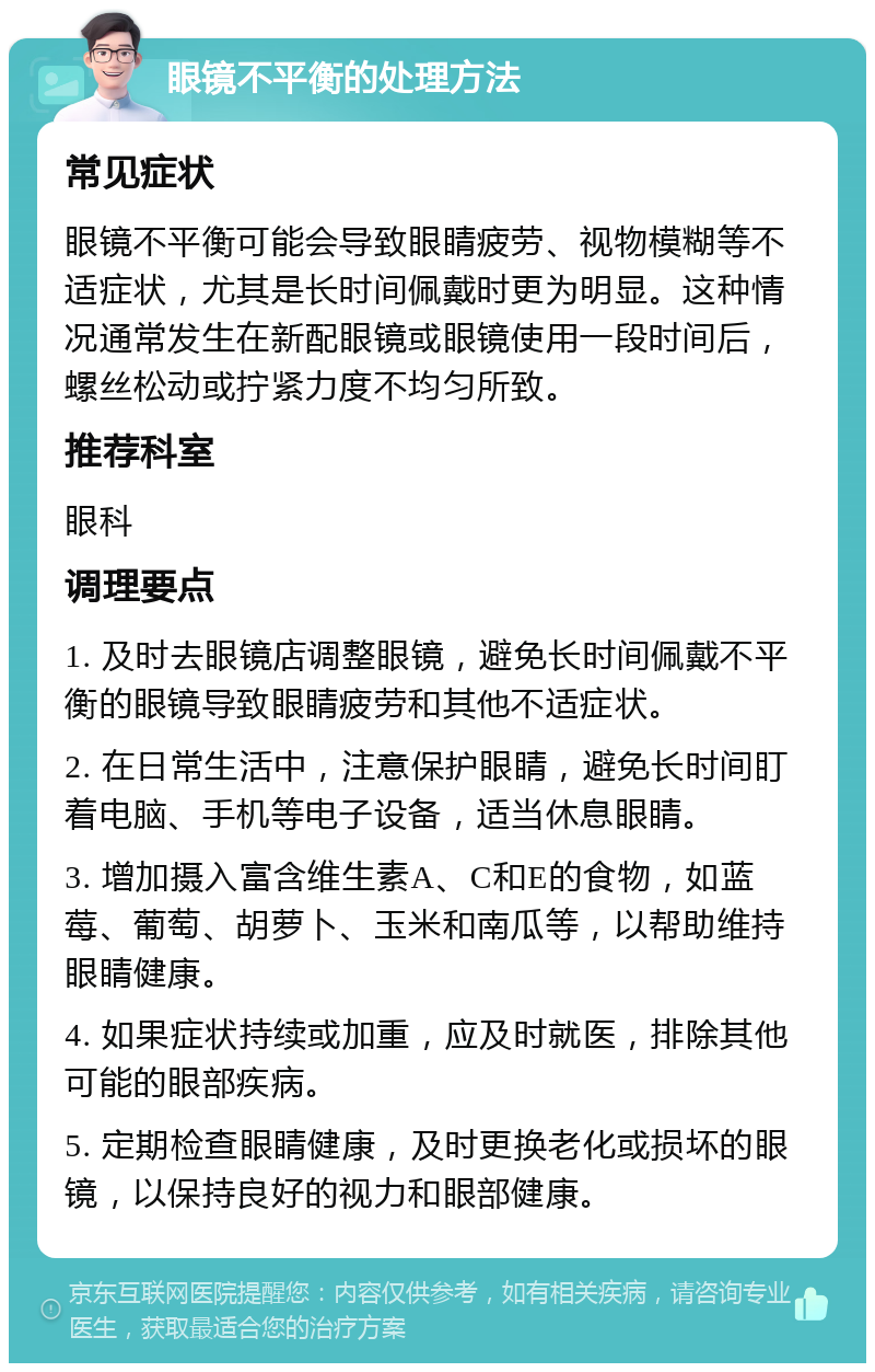 眼镜不平衡的处理方法 常见症状 眼镜不平衡可能会导致眼睛疲劳、视物模糊等不适症状，尤其是长时间佩戴时更为明显。这种情况通常发生在新配眼镜或眼镜使用一段时间后，螺丝松动或拧紧力度不均匀所致。 推荐科室 眼科 调理要点 1. 及时去眼镜店调整眼镜，避免长时间佩戴不平衡的眼镜导致眼睛疲劳和其他不适症状。 2. 在日常生活中，注意保护眼睛，避免长时间盯着电脑、手机等电子设备，适当休息眼睛。 3. 增加摄入富含维生素A、C和E的食物，如蓝莓、葡萄、胡萝卜、玉米和南瓜等，以帮助维持眼睛健康。 4. 如果症状持续或加重，应及时就医，排除其他可能的眼部疾病。 5. 定期检查眼睛健康，及时更换老化或损坏的眼镜，以保持良好的视力和眼部健康。