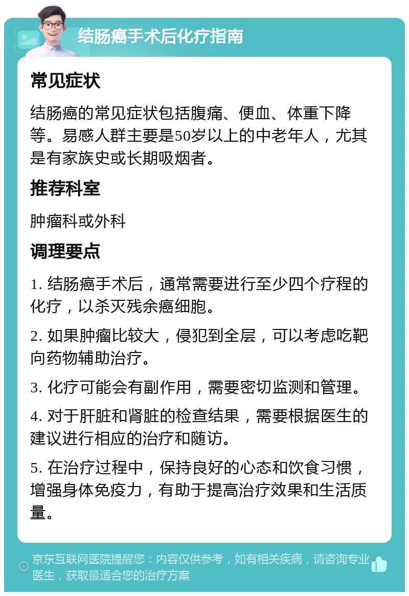 结肠癌手术后化疗指南 常见症状 结肠癌的常见症状包括腹痛、便血、体重下降等。易感人群主要是50岁以上的中老年人，尤其是有家族史或长期吸烟者。 推荐科室 肿瘤科或外科 调理要点 1. 结肠癌手术后，通常需要进行至少四个疗程的化疗，以杀灭残余癌细胞。 2. 如果肿瘤比较大，侵犯到全层，可以考虑吃靶向药物辅助治疗。 3. 化疗可能会有副作用，需要密切监测和管理。 4. 对于肝脏和肾脏的检查结果，需要根据医生的建议进行相应的治疗和随访。 5. 在治疗过程中，保持良好的心态和饮食习惯，增强身体免疫力，有助于提高治疗效果和生活质量。