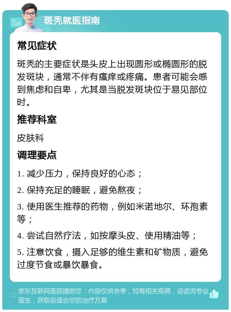 斑秃就医指南 常见症状 斑秃的主要症状是头皮上出现圆形或椭圆形的脱发斑块，通常不伴有瘙痒或疼痛。患者可能会感到焦虑和自卑，尤其是当脱发斑块位于易见部位时。 推荐科室 皮肤科 调理要点 1. 减少压力，保持良好的心态； 2. 保持充足的睡眠，避免熬夜； 3. 使用医生推荐的药物，例如米诺地尔、环孢素等； 4. 尝试自然疗法，如按摩头皮、使用精油等； 5. 注意饮食，摄入足够的维生素和矿物质，避免过度节食或暴饮暴食。