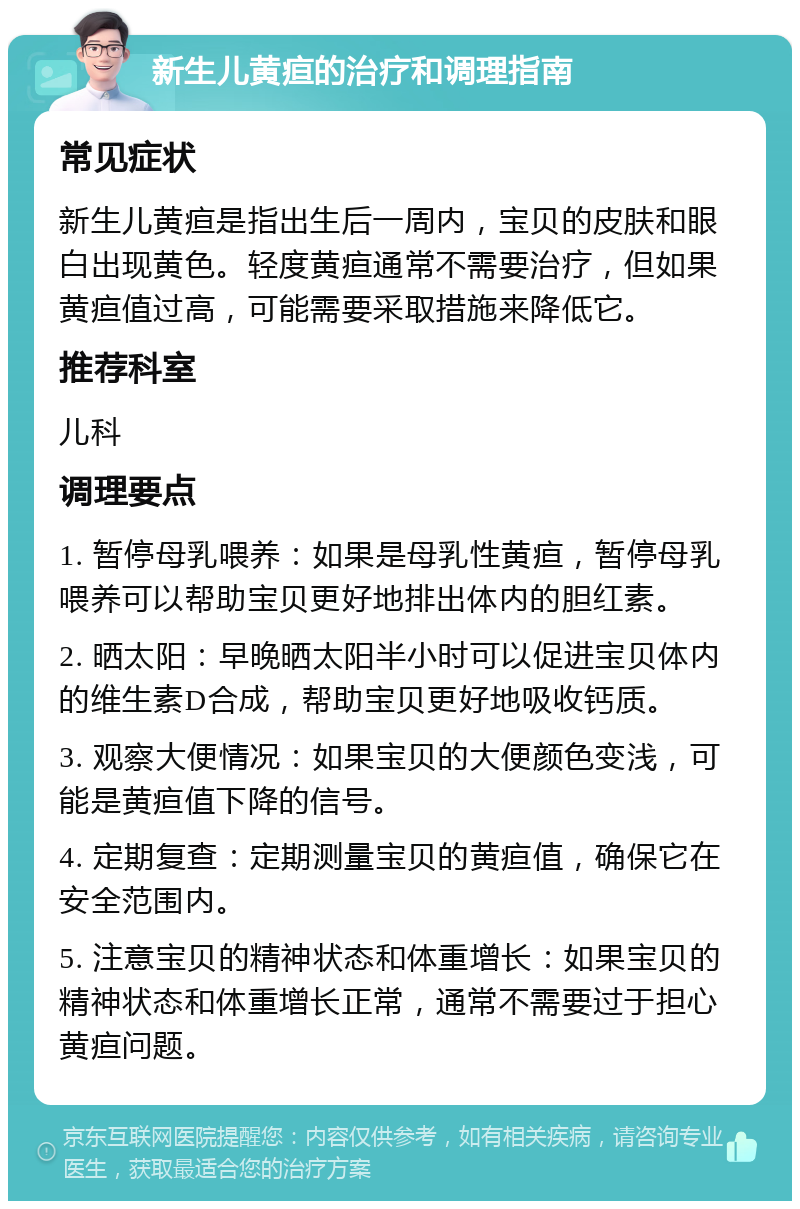 新生儿黄疸的治疗和调理指南 常见症状 新生儿黄疸是指出生后一周内，宝贝的皮肤和眼白出现黄色。轻度黄疸通常不需要治疗，但如果黄疸值过高，可能需要采取措施来降低它。 推荐科室 儿科 调理要点 1. 暂停母乳喂养：如果是母乳性黄疸，暂停母乳喂养可以帮助宝贝更好地排出体内的胆红素。 2. 晒太阳：早晚晒太阳半小时可以促进宝贝体内的维生素D合成，帮助宝贝更好地吸收钙质。 3. 观察大便情况：如果宝贝的大便颜色变浅，可能是黄疸值下降的信号。 4. 定期复查：定期测量宝贝的黄疸值，确保它在安全范围内。 5. 注意宝贝的精神状态和体重增长：如果宝贝的精神状态和体重增长正常，通常不需要过于担心黄疸问题。