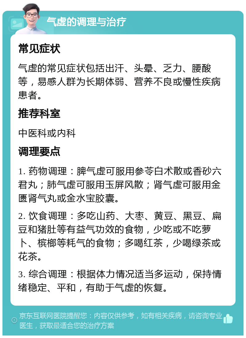 气虚的调理与治疗 常见症状 气虚的常见症状包括出汗、头晕、乏力、腰酸等，易感人群为长期体弱、营养不良或慢性疾病患者。 推荐科室 中医科或内科 调理要点 1. 药物调理：脾气虚可服用参苓白术散或香砂六君丸；肺气虚可服用玉屏风散；肾气虚可服用金匮肾气丸或金水宝胶囊。 2. 饮食调理：多吃山药、大枣、黄豆、黑豆、扁豆和猪肚等有益气功效的食物，少吃或不吃萝卜、槟榔等耗气的食物；多喝红茶，少喝绿茶或花茶。 3. 综合调理：根据体力情况适当多运动，保持情绪稳定、平和，有助于气虚的恢复。