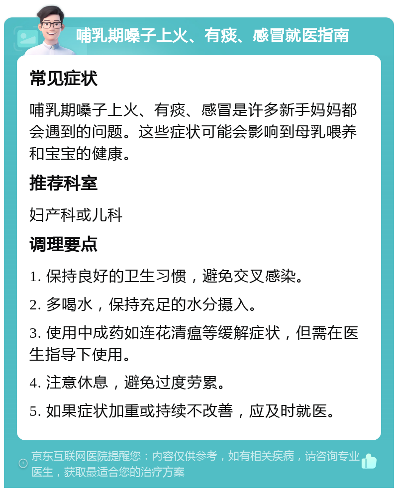 哺乳期嗓子上火、有痰、感冒就医指南 常见症状 哺乳期嗓子上火、有痰、感冒是许多新手妈妈都会遇到的问题。这些症状可能会影响到母乳喂养和宝宝的健康。 推荐科室 妇产科或儿科 调理要点 1. 保持良好的卫生习惯，避免交叉感染。 2. 多喝水，保持充足的水分摄入。 3. 使用中成药如连花清瘟等缓解症状，但需在医生指导下使用。 4. 注意休息，避免过度劳累。 5. 如果症状加重或持续不改善，应及时就医。