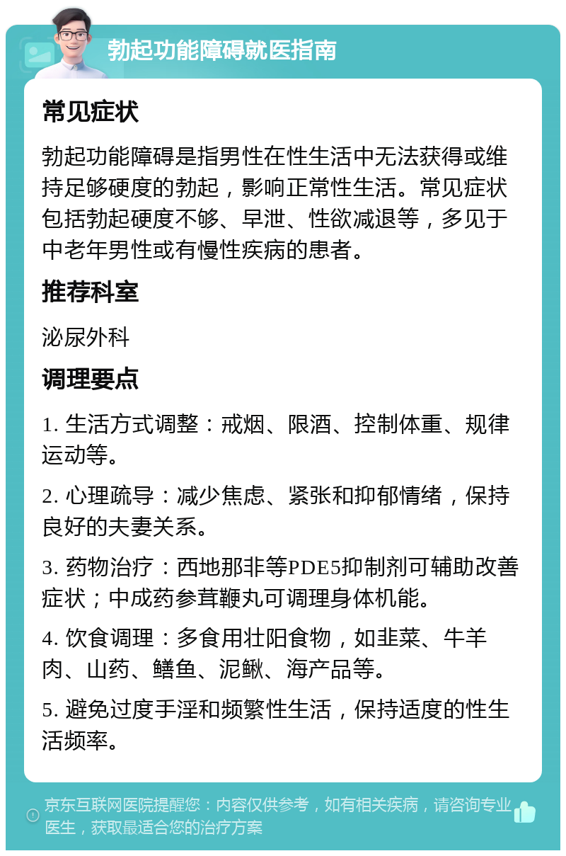 勃起功能障碍就医指南 常见症状 勃起功能障碍是指男性在性生活中无法获得或维持足够硬度的勃起，影响正常性生活。常见症状包括勃起硬度不够、早泄、性欲减退等，多见于中老年男性或有慢性疾病的患者。 推荐科室 泌尿外科 调理要点 1. 生活方式调整：戒烟、限酒、控制体重、规律运动等。 2. 心理疏导：减少焦虑、紧张和抑郁情绪，保持良好的夫妻关系。 3. 药物治疗：西地那非等PDE5抑制剂可辅助改善症状；中成药参茸鞭丸可调理身体机能。 4. 饮食调理：多食用壮阳食物，如韭菜、牛羊肉、山药、鳝鱼、泥鳅、海产品等。 5. 避免过度手淫和频繁性生活，保持适度的性生活频率。