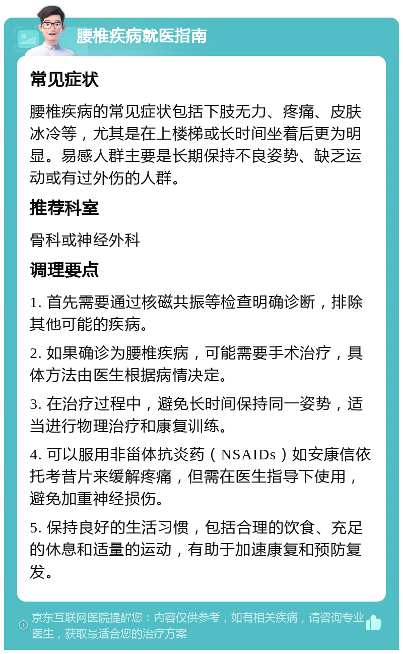 腰椎疾病就医指南 常见症状 腰椎疾病的常见症状包括下肢无力、疼痛、皮肤冰冷等，尤其是在上楼梯或长时间坐着后更为明显。易感人群主要是长期保持不良姿势、缺乏运动或有过外伤的人群。 推荐科室 骨科或神经外科 调理要点 1. 首先需要通过核磁共振等检查明确诊断，排除其他可能的疾病。 2. 如果确诊为腰椎疾病，可能需要手术治疗，具体方法由医生根据病情决定。 3. 在治疗过程中，避免长时间保持同一姿势，适当进行物理治疗和康复训练。 4. 可以服用非甾体抗炎药（NSAIDs）如安康信依托考昔片来缓解疼痛，但需在医生指导下使用，避免加重神经损伤。 5. 保持良好的生活习惯，包括合理的饮食、充足的休息和适量的运动，有助于加速康复和预防复发。