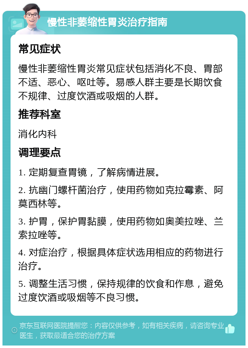 慢性非萎缩性胃炎治疗指南 常见症状 慢性非萎缩性胃炎常见症状包括消化不良、胃部不适、恶心、呕吐等。易感人群主要是长期饮食不规律、过度饮酒或吸烟的人群。 推荐科室 消化内科 调理要点 1. 定期复查胃镜，了解病情进展。 2. 抗幽门螺杆菌治疗，使用药物如克拉霉素、阿莫西林等。 3. 护胃，保护胃黏膜，使用药物如奥美拉唑、兰索拉唑等。 4. 对症治疗，根据具体症状选用相应的药物进行治疗。 5. 调整生活习惯，保持规律的饮食和作息，避免过度饮酒或吸烟等不良习惯。