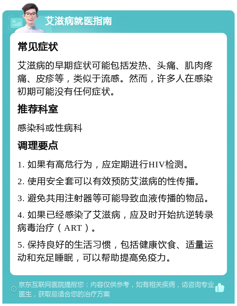 艾滋病就医指南 常见症状 艾滋病的早期症状可能包括发热、头痛、肌肉疼痛、皮疹等，类似于流感。然而，许多人在感染初期可能没有任何症状。 推荐科室 感染科或性病科 调理要点 1. 如果有高危行为，应定期进行HIV检测。 2. 使用安全套可以有效预防艾滋病的性传播。 3. 避免共用注射器等可能导致血液传播的物品。 4. 如果已经感染了艾滋病，应及时开始抗逆转录病毒治疗（ART）。 5. 保持良好的生活习惯，包括健康饮食、适量运动和充足睡眠，可以帮助提高免疫力。