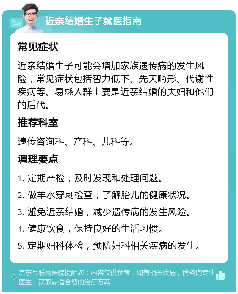 近亲结婚生子就医指南 常见症状 近亲结婚生子可能会增加家族遗传病的发生风险，常见症状包括智力低下、先天畸形、代谢性疾病等。易感人群主要是近亲结婚的夫妇和他们的后代。 推荐科室 遗传咨询科、产科、儿科等。 调理要点 1. 定期产检，及时发现和处理问题。 2. 做羊水穿刺检查，了解胎儿的健康状况。 3. 避免近亲结婚，减少遗传病的发生风险。 4. 健康饮食，保持良好的生活习惯。 5. 定期妇科体检，预防妇科相关疾病的发生。