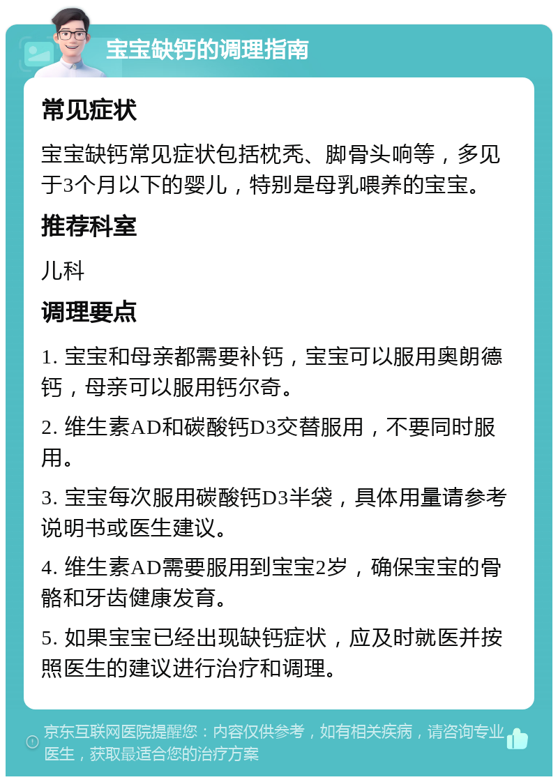 宝宝缺钙的调理指南 常见症状 宝宝缺钙常见症状包括枕秃、脚骨头响等，多见于3个月以下的婴儿，特别是母乳喂养的宝宝。 推荐科室 儿科 调理要点 1. 宝宝和母亲都需要补钙，宝宝可以服用奥朗德钙，母亲可以服用钙尔奇。 2. 维生素AD和碳酸钙D3交替服用，不要同时服用。 3. 宝宝每次服用碳酸钙D3半袋，具体用量请参考说明书或医生建议。 4. 维生素AD需要服用到宝宝2岁，确保宝宝的骨骼和牙齿健康发育。 5. 如果宝宝已经出现缺钙症状，应及时就医并按照医生的建议进行治疗和调理。