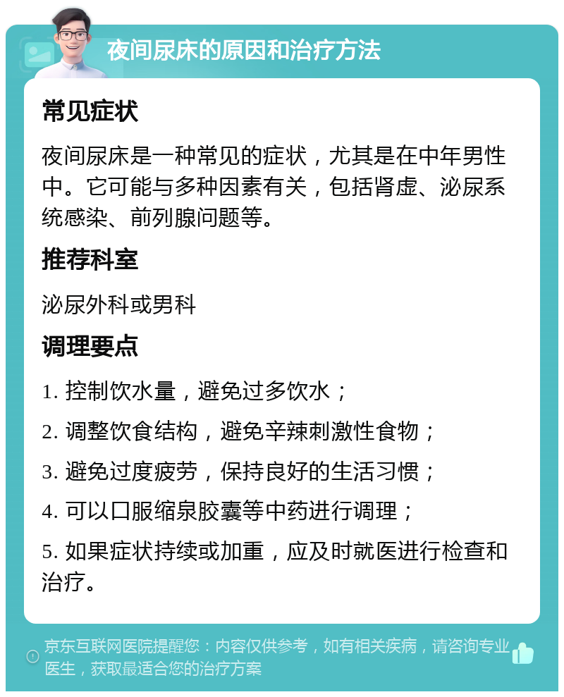 夜间尿床的原因和治疗方法 常见症状 夜间尿床是一种常见的症状，尤其是在中年男性中。它可能与多种因素有关，包括肾虚、泌尿系统感染、前列腺问题等。 推荐科室 泌尿外科或男科 调理要点 1. 控制饮水量，避免过多饮水； 2. 调整饮食结构，避免辛辣刺激性食物； 3. 避免过度疲劳，保持良好的生活习惯； 4. 可以口服缩泉胶囊等中药进行调理； 5. 如果症状持续或加重，应及时就医进行检查和治疗。