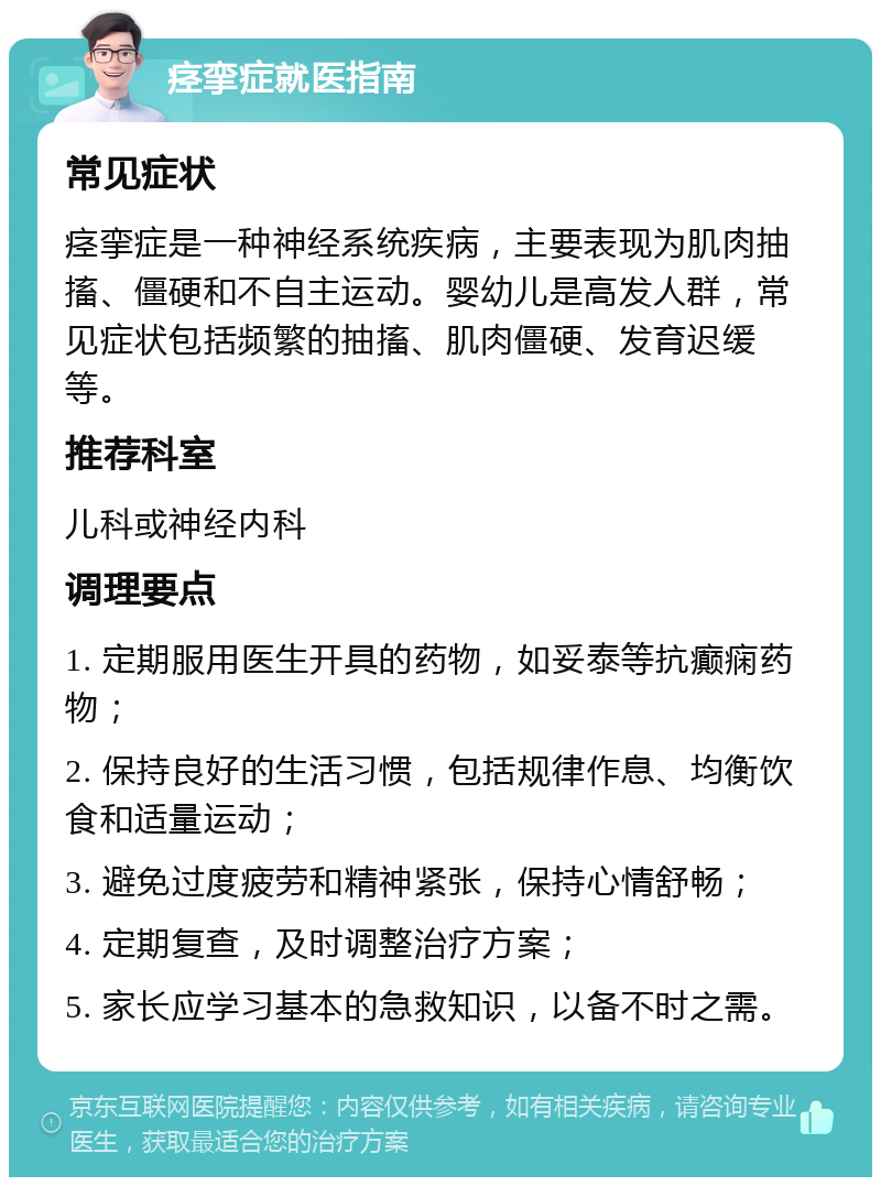 痉挛症就医指南 常见症状 痉挛症是一种神经系统疾病，主要表现为肌肉抽搐、僵硬和不自主运动。婴幼儿是高发人群，常见症状包括频繁的抽搐、肌肉僵硬、发育迟缓等。 推荐科室 儿科或神经内科 调理要点 1. 定期服用医生开具的药物，如妥泰等抗癫痫药物； 2. 保持良好的生活习惯，包括规律作息、均衡饮食和适量运动； 3. 避免过度疲劳和精神紧张，保持心情舒畅； 4. 定期复查，及时调整治疗方案； 5. 家长应学习基本的急救知识，以备不时之需。