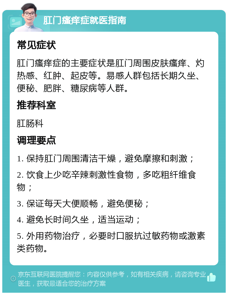 肛门瘙痒症就医指南 常见症状 肛门瘙痒症的主要症状是肛门周围皮肤瘙痒、灼热感、红肿、起皮等。易感人群包括长期久坐、便秘、肥胖、糖尿病等人群。 推荐科室 肛肠科 调理要点 1. 保持肛门周围清洁干燥，避免摩擦和刺激； 2. 饮食上少吃辛辣刺激性食物，多吃粗纤维食物； 3. 保证每天大便顺畅，避免便秘； 4. 避免长时间久坐，适当运动； 5. 外用药物治疗，必要时口服抗过敏药物或激素类药物。