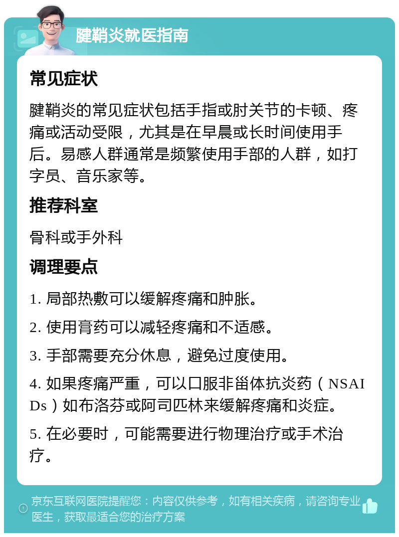 腱鞘炎就医指南 常见症状 腱鞘炎的常见症状包括手指或肘关节的卡顿、疼痛或活动受限，尤其是在早晨或长时间使用手后。易感人群通常是频繁使用手部的人群，如打字员、音乐家等。 推荐科室 骨科或手外科 调理要点 1. 局部热敷可以缓解疼痛和肿胀。 2. 使用膏药可以减轻疼痛和不适感。 3. 手部需要充分休息，避免过度使用。 4. 如果疼痛严重，可以口服非甾体抗炎药（NSAIDs）如布洛芬或阿司匹林来缓解疼痛和炎症。 5. 在必要时，可能需要进行物理治疗或手术治疗。