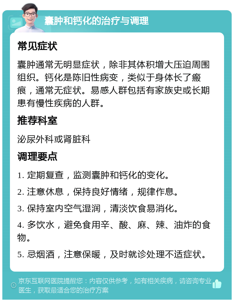 囊肿和钙化的治疗与调理 常见症状 囊肿通常无明显症状，除非其体积增大压迫周围组织。钙化是陈旧性病变，类似于身体长了瘢痕，通常无症状。易感人群包括有家族史或长期患有慢性疾病的人群。 推荐科室 泌尿外科或肾脏科 调理要点 1. 定期复查，监测囊肿和钙化的变化。 2. 注意休息，保持良好情绪，规律作息。 3. 保持室内空气湿润，清淡饮食易消化。 4. 多饮水，避免食用辛、酸、麻、辣、油炸的食物。 5. 忌烟酒，注意保暖，及时就诊处理不适症状。