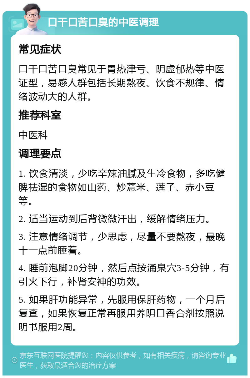 口干口苦口臭的中医调理 常见症状 口干口苦口臭常见于胃热津亏、阴虚郁热等中医证型，易感人群包括长期熬夜、饮食不规律、情绪波动大的人群。 推荐科室 中医科 调理要点 1. 饮食清淡，少吃辛辣油腻及生冷食物，多吃健脾祛湿的食物如山药、炒薏米、莲子、赤小豆等。 2. 适当运动到后背微微汗出，缓解情绪压力。 3. 注意情绪调节，少思虑，尽量不要熬夜，最晚十一点前睡着。 4. 睡前泡脚20分钟，然后点按涌泉穴3-5分钟，有引火下行，补肾安神的功效。 5. 如果肝功能异常，先服用保肝药物，一个月后复查，如果恢复正常再服用养阴口香合剂按照说明书服用2周。