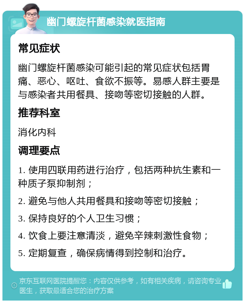 幽门螺旋杆菌感染就医指南 常见症状 幽门螺旋杆菌感染可能引起的常见症状包括胃痛、恶心、呕吐、食欲不振等。易感人群主要是与感染者共用餐具、接吻等密切接触的人群。 推荐科室 消化内科 调理要点 1. 使用四联用药进行治疗，包括两种抗生素和一种质子泵抑制剂； 2. 避免与他人共用餐具和接吻等密切接触； 3. 保持良好的个人卫生习惯； 4. 饮食上要注意清淡，避免辛辣刺激性食物； 5. 定期复查，确保病情得到控制和治疗。