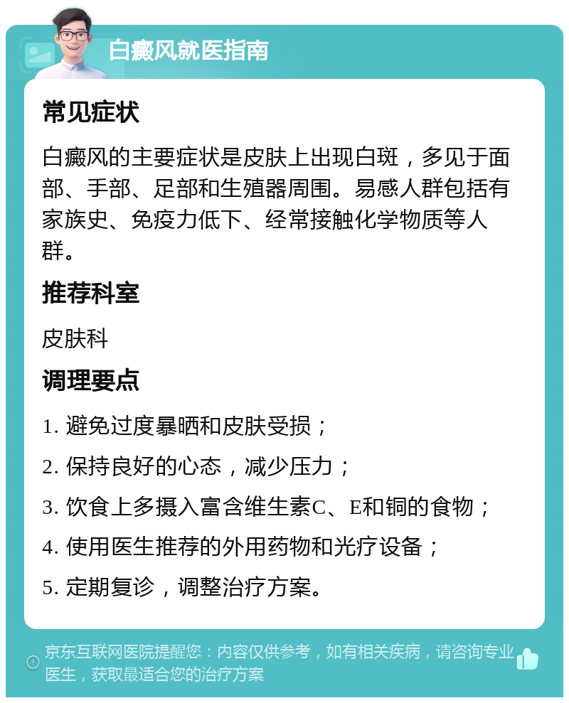 白癜风就医指南 常见症状 白癜风的主要症状是皮肤上出现白斑，多见于面部、手部、足部和生殖器周围。易感人群包括有家族史、免疫力低下、经常接触化学物质等人群。 推荐科室 皮肤科 调理要点 1. 避免过度暴晒和皮肤受损； 2. 保持良好的心态，减少压力； 3. 饮食上多摄入富含维生素C、E和铜的食物； 4. 使用医生推荐的外用药物和光疗设备； 5. 定期复诊，调整治疗方案。