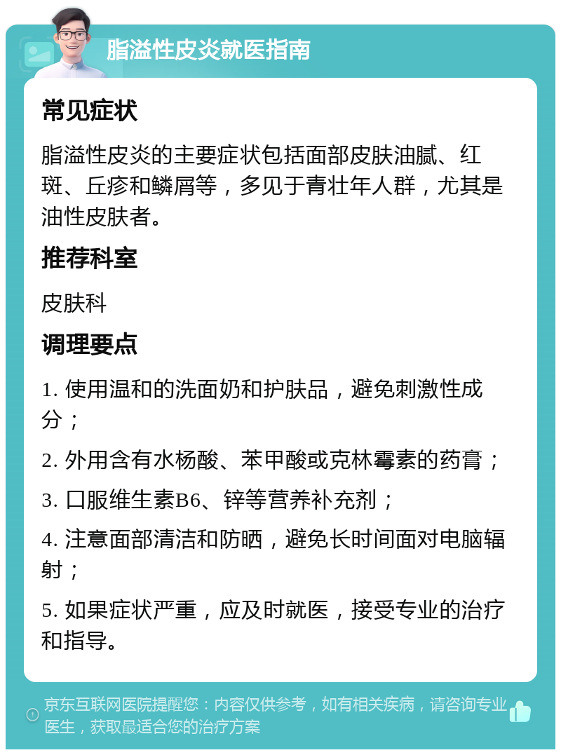 脂溢性皮炎就医指南 常见症状 脂溢性皮炎的主要症状包括面部皮肤油腻、红斑、丘疹和鳞屑等，多见于青壮年人群，尤其是油性皮肤者。 推荐科室 皮肤科 调理要点 1. 使用温和的洗面奶和护肤品，避免刺激性成分； 2. 外用含有水杨酸、苯甲酸或克林霉素的药膏； 3. 口服维生素B6、锌等营养补充剂； 4. 注意面部清洁和防晒，避免长时间面对电脑辐射； 5. 如果症状严重，应及时就医，接受专业的治疗和指导。