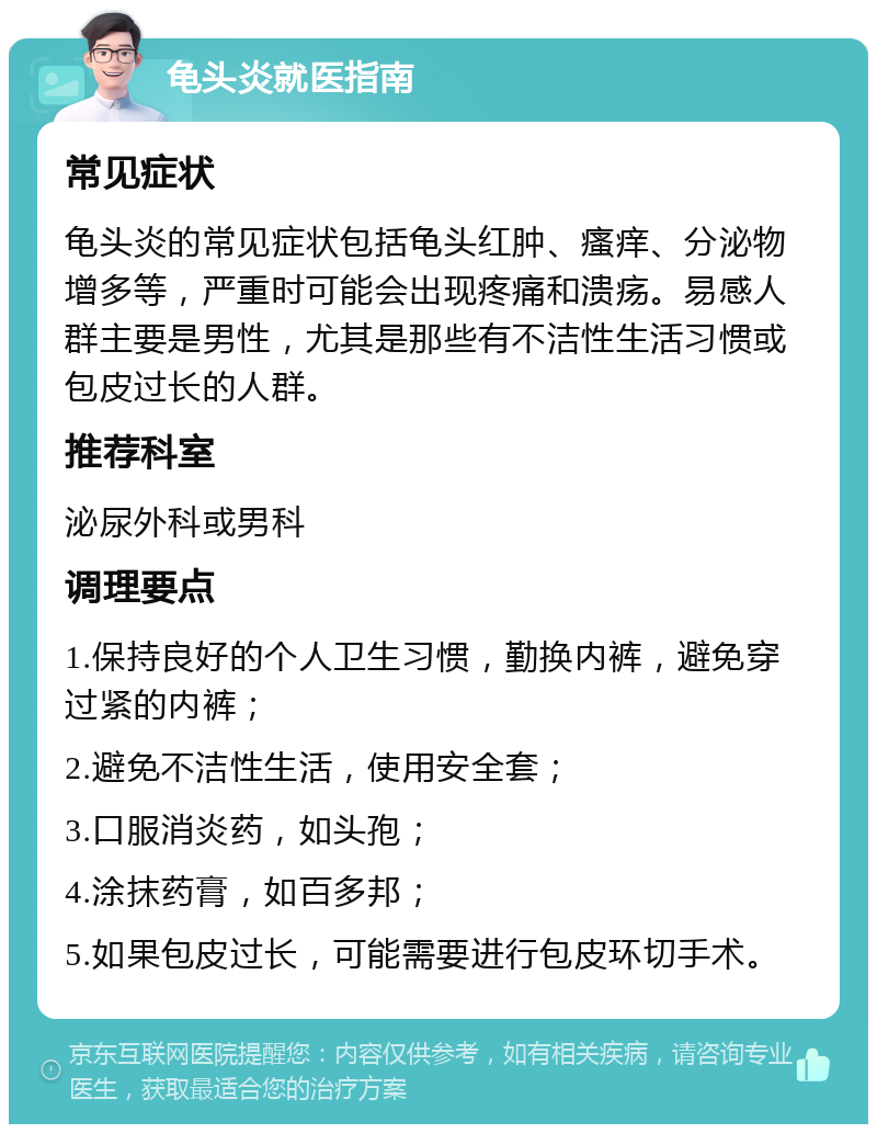 龟头炎就医指南 常见症状 龟头炎的常见症状包括龟头红肿、瘙痒、分泌物增多等，严重时可能会出现疼痛和溃疡。易感人群主要是男性，尤其是那些有不洁性生活习惯或包皮过长的人群。 推荐科室 泌尿外科或男科 调理要点 1.保持良好的个人卫生习惯，勤换内裤，避免穿过紧的内裤； 2.避免不洁性生活，使用安全套； 3.口服消炎药，如头孢； 4.涂抹药膏，如百多邦； 5.如果包皮过长，可能需要进行包皮环切手术。