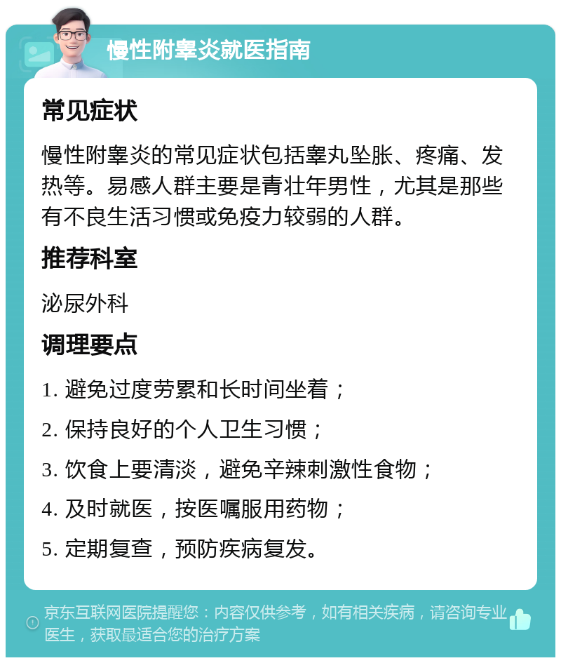 慢性附睾炎就医指南 常见症状 慢性附睾炎的常见症状包括睾丸坠胀、疼痛、发热等。易感人群主要是青壮年男性，尤其是那些有不良生活习惯或免疫力较弱的人群。 推荐科室 泌尿外科 调理要点 1. 避免过度劳累和长时间坐着； 2. 保持良好的个人卫生习惯； 3. 饮食上要清淡，避免辛辣刺激性食物； 4. 及时就医，按医嘱服用药物； 5. 定期复查，预防疾病复发。