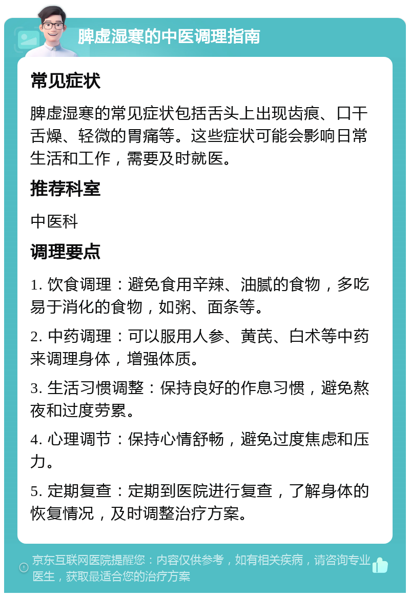 脾虚湿寒的中医调理指南 常见症状 脾虚湿寒的常见症状包括舌头上出现齿痕、口干舌燥、轻微的胃痛等。这些症状可能会影响日常生活和工作，需要及时就医。 推荐科室 中医科 调理要点 1. 饮食调理：避免食用辛辣、油腻的食物，多吃易于消化的食物，如粥、面条等。 2. 中药调理：可以服用人参、黄芪、白术等中药来调理身体，增强体质。 3. 生活习惯调整：保持良好的作息习惯，避免熬夜和过度劳累。 4. 心理调节：保持心情舒畅，避免过度焦虑和压力。 5. 定期复查：定期到医院进行复查，了解身体的恢复情况，及时调整治疗方案。