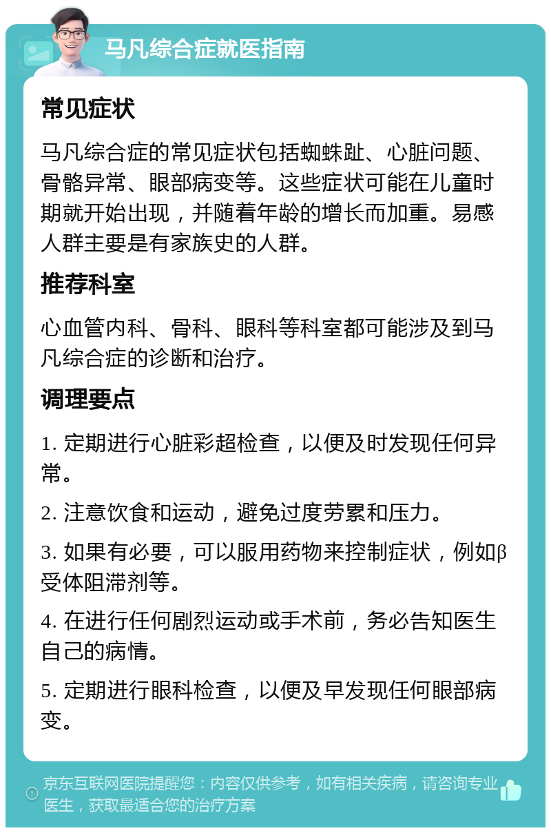 马凡综合症就医指南 常见症状 马凡综合症的常见症状包括蜘蛛趾、心脏问题、骨骼异常、眼部病变等。这些症状可能在儿童时期就开始出现，并随着年龄的增长而加重。易感人群主要是有家族史的人群。 推荐科室 心血管内科、骨科、眼科等科室都可能涉及到马凡综合症的诊断和治疗。 调理要点 1. 定期进行心脏彩超检查，以便及时发现任何异常。 2. 注意饮食和运动，避免过度劳累和压力。 3. 如果有必要，可以服用药物来控制症状，例如β受体阻滞剂等。 4. 在进行任何剧烈运动或手术前，务必告知医生自己的病情。 5. 定期进行眼科检查，以便及早发现任何眼部病变。