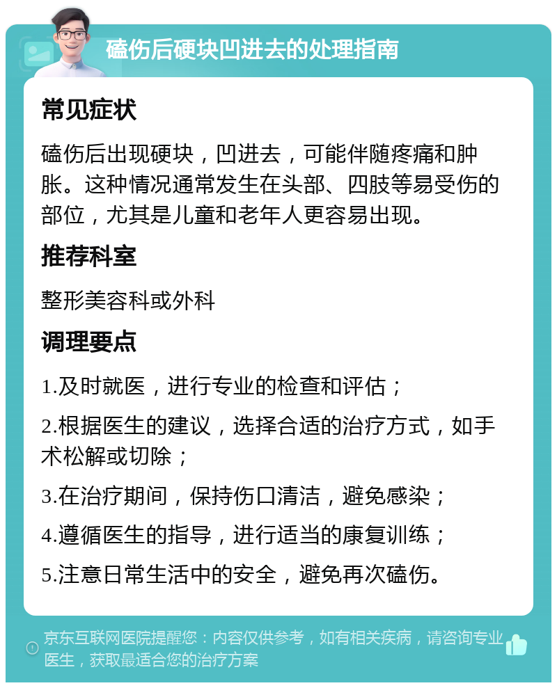 磕伤后硬块凹进去的处理指南 常见症状 磕伤后出现硬块，凹进去，可能伴随疼痛和肿胀。这种情况通常发生在头部、四肢等易受伤的部位，尤其是儿童和老年人更容易出现。 推荐科室 整形美容科或外科 调理要点 1.及时就医，进行专业的检查和评估； 2.根据医生的建议，选择合适的治疗方式，如手术松解或切除； 3.在治疗期间，保持伤口清洁，避免感染； 4.遵循医生的指导，进行适当的康复训练； 5.注意日常生活中的安全，避免再次磕伤。