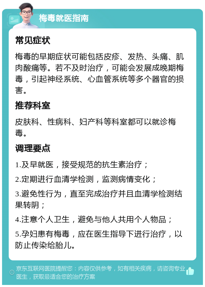 梅毒就医指南 常见症状 梅毒的早期症状可能包括皮疹、发热、头痛、肌肉酸痛等。若不及时治疗，可能会发展成晚期梅毒，引起神经系统、心血管系统等多个器官的损害。 推荐科室 皮肤科、性病科、妇产科等科室都可以就诊梅毒。 调理要点 1.及早就医，接受规范的抗生素治疗； 2.定期进行血清学检测，监测病情变化； 3.避免性行为，直至完成治疗并且血清学检测结果转阴； 4.注意个人卫生，避免与他人共用个人物品； 5.孕妇患有梅毒，应在医生指导下进行治疗，以防止传染给胎儿。