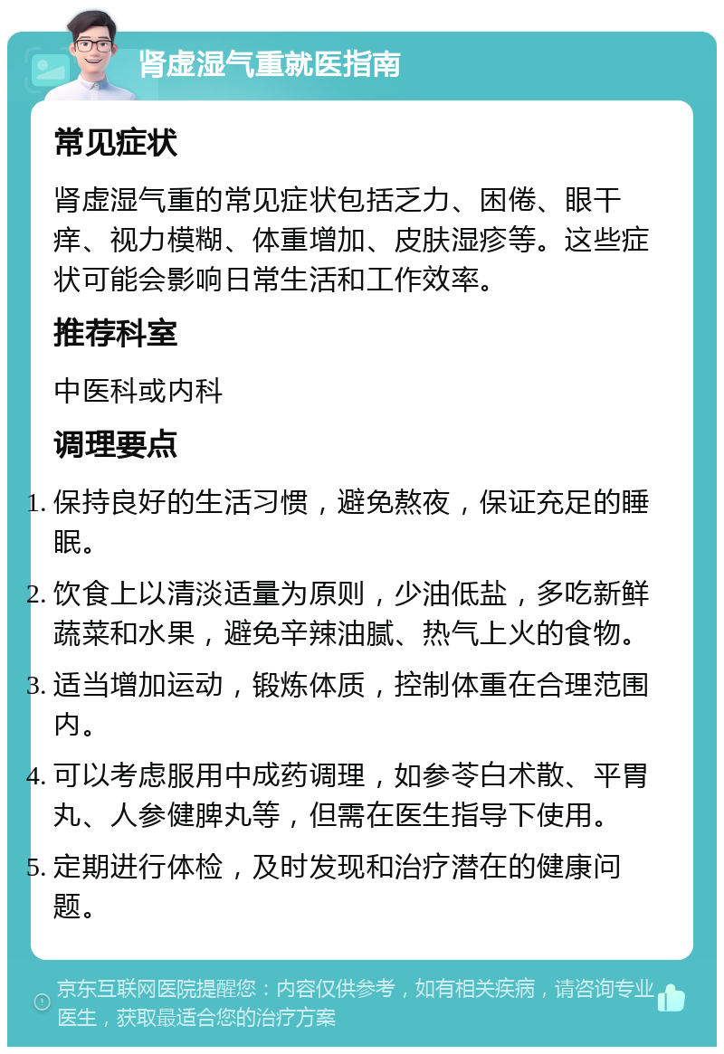 肾虚湿气重就医指南 常见症状 肾虚湿气重的常见症状包括乏力、困倦、眼干痒、视力模糊、体重增加、皮肤湿疹等。这些症状可能会影响日常生活和工作效率。 推荐科室 中医科或内科 调理要点 保持良好的生活习惯，避免熬夜，保证充足的睡眠。 饮食上以清淡适量为原则，少油低盐，多吃新鲜蔬菜和水果，避免辛辣油腻、热气上火的食物。 适当增加运动，锻炼体质，控制体重在合理范围内。 可以考虑服用中成药调理，如参苓白术散、平胃丸、人参健脾丸等，但需在医生指导下使用。 定期进行体检，及时发现和治疗潜在的健康问题。