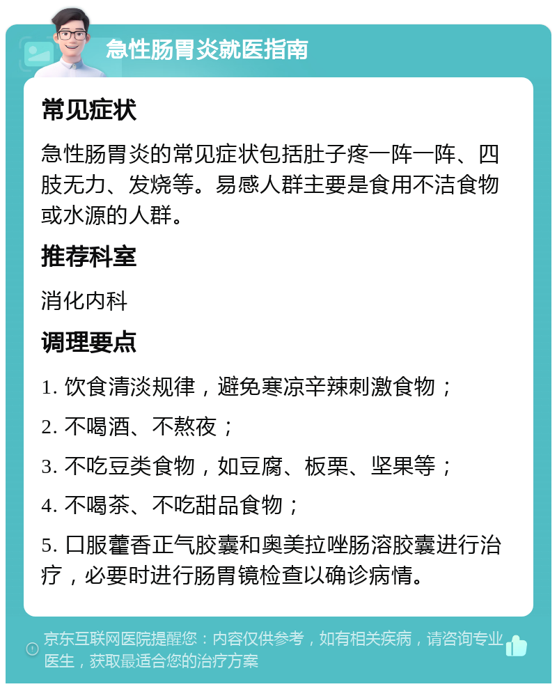 急性肠胃炎就医指南 常见症状 急性肠胃炎的常见症状包括肚子疼一阵一阵、四肢无力、发烧等。易感人群主要是食用不洁食物或水源的人群。 推荐科室 消化内科 调理要点 1. 饮食清淡规律，避免寒凉辛辣刺激食物； 2. 不喝酒、不熬夜； 3. 不吃豆类食物，如豆腐、板栗、坚果等； 4. 不喝茶、不吃甜品食物； 5. 口服藿香正气胶囊和奥美拉唑肠溶胶囊进行治疗，必要时进行肠胃镜检查以确诊病情。