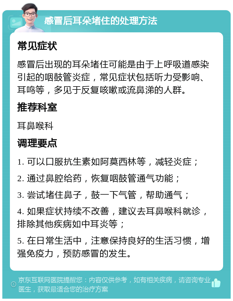 感冒后耳朵堵住的处理方法 常见症状 感冒后出现的耳朵堵住可能是由于上呼吸道感染引起的咽鼓管炎症，常见症状包括听力受影响、耳鸣等，多见于反复咳嗽或流鼻涕的人群。 推荐科室 耳鼻喉科 调理要点 1. 可以口服抗生素如阿莫西林等，减轻炎症； 2. 通过鼻腔给药，恢复咽鼓管通气功能； 3. 尝试堵住鼻子，鼓一下气管，帮助通气； 4. 如果症状持续不改善，建议去耳鼻喉科就诊，排除其他疾病如中耳炎等； 5. 在日常生活中，注意保持良好的生活习惯，增强免疫力，预防感冒的发生。