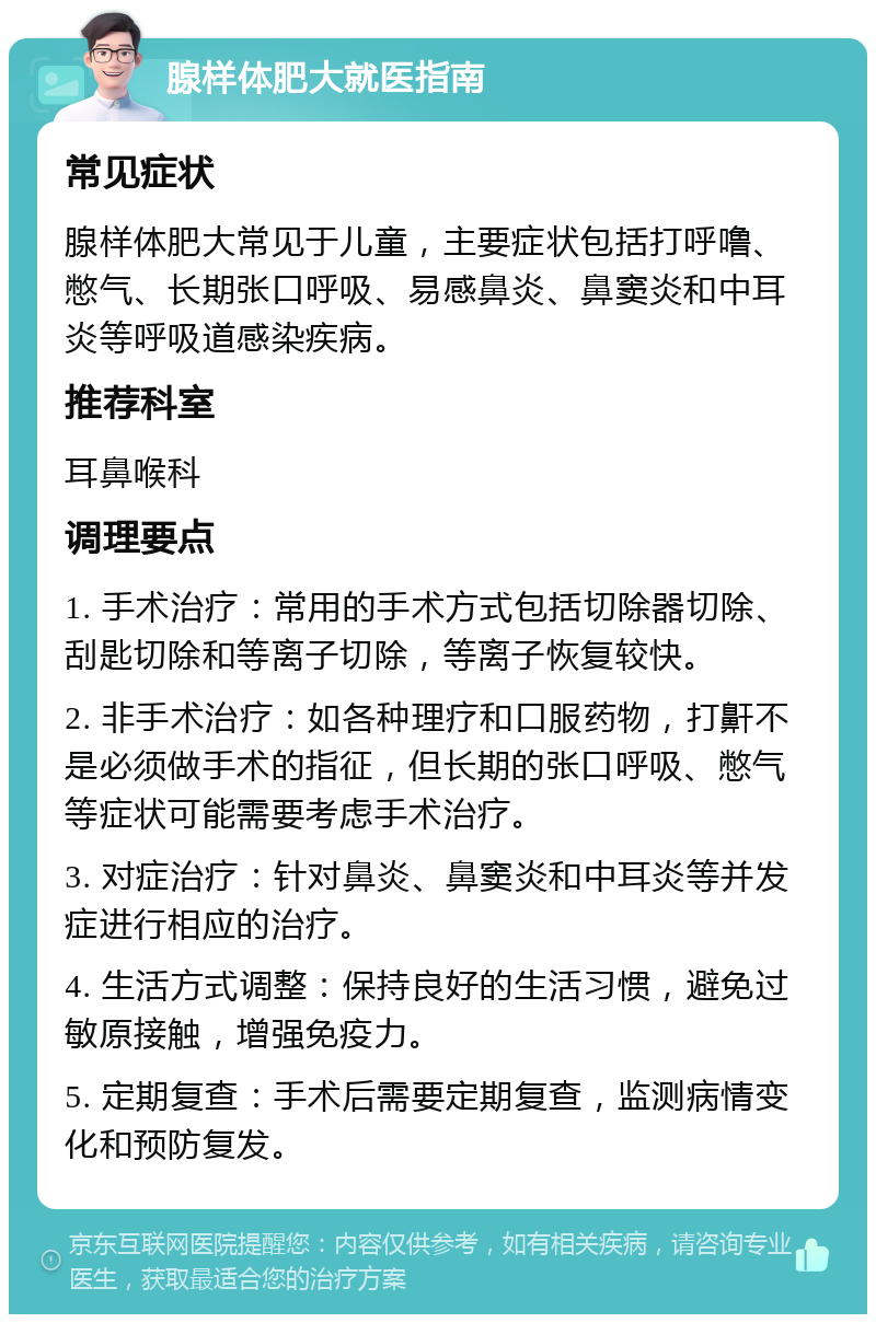 腺样体肥大就医指南 常见症状 腺样体肥大常见于儿童，主要症状包括打呼噜、憋气、长期张口呼吸、易感鼻炎、鼻窦炎和中耳炎等呼吸道感染疾病。 推荐科室 耳鼻喉科 调理要点 1. 手术治疗：常用的手术方式包括切除器切除、刮匙切除和等离子切除，等离子恢复较快。 2. 非手术治疗：如各种理疗和口服药物，打鼾不是必须做手术的指征，但长期的张口呼吸、憋气等症状可能需要考虑手术治疗。 3. 对症治疗：针对鼻炎、鼻窦炎和中耳炎等并发症进行相应的治疗。 4. 生活方式调整：保持良好的生活习惯，避免过敏原接触，增强免疫力。 5. 定期复查：手术后需要定期复查，监测病情变化和预防复发。