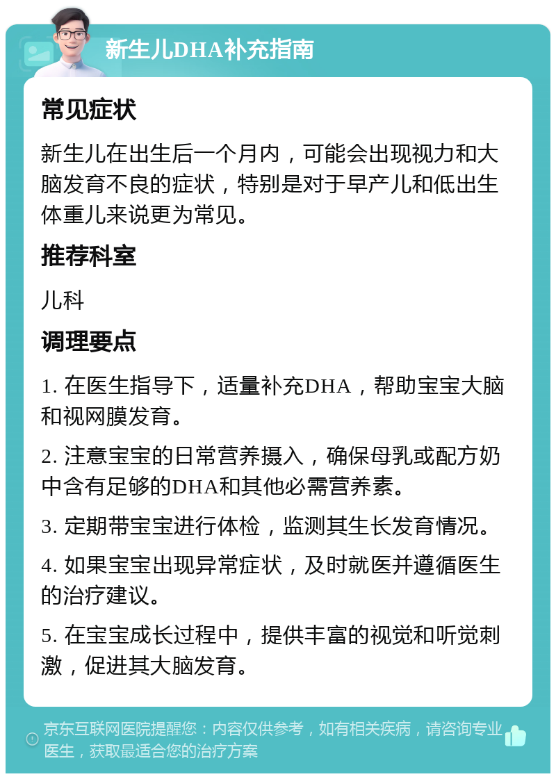 新生儿DHA补充指南 常见症状 新生儿在出生后一个月内，可能会出现视力和大脑发育不良的症状，特别是对于早产儿和低出生体重儿来说更为常见。 推荐科室 儿科 调理要点 1. 在医生指导下，适量补充DHA，帮助宝宝大脑和视网膜发育。 2. 注意宝宝的日常营养摄入，确保母乳或配方奶中含有足够的DHA和其他必需营养素。 3. 定期带宝宝进行体检，监测其生长发育情况。 4. 如果宝宝出现异常症状，及时就医并遵循医生的治疗建议。 5. 在宝宝成长过程中，提供丰富的视觉和听觉刺激，促进其大脑发育。