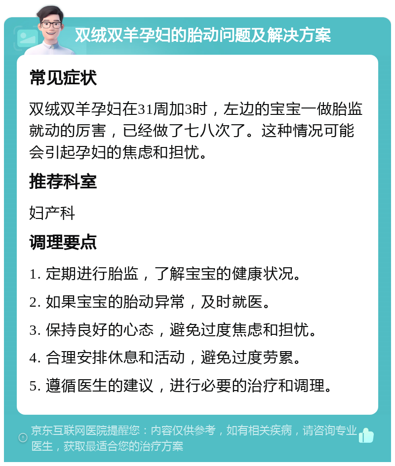 双绒双羊孕妇的胎动问题及解决方案 常见症状 双绒双羊孕妇在31周加3时，左边的宝宝一做胎监就动的厉害，已经做了七八次了。这种情况可能会引起孕妇的焦虑和担忧。 推荐科室 妇产科 调理要点 1. 定期进行胎监，了解宝宝的健康状况。 2. 如果宝宝的胎动异常，及时就医。 3. 保持良好的心态，避免过度焦虑和担忧。 4. 合理安排休息和活动，避免过度劳累。 5. 遵循医生的建议，进行必要的治疗和调理。