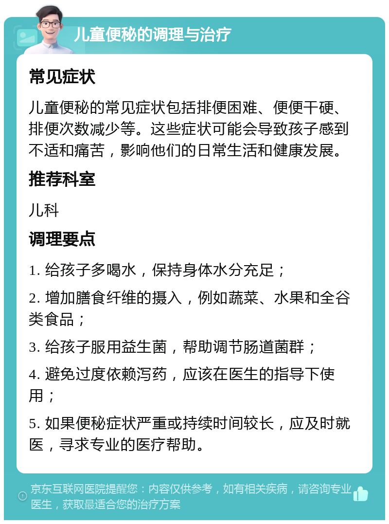 儿童便秘的调理与治疗 常见症状 儿童便秘的常见症状包括排便困难、便便干硬、排便次数减少等。这些症状可能会导致孩子感到不适和痛苦，影响他们的日常生活和健康发展。 推荐科室 儿科 调理要点 1. 给孩子多喝水，保持身体水分充足； 2. 增加膳食纤维的摄入，例如蔬菜、水果和全谷类食品； 3. 给孩子服用益生菌，帮助调节肠道菌群； 4. 避免过度依赖泻药，应该在医生的指导下使用； 5. 如果便秘症状严重或持续时间较长，应及时就医，寻求专业的医疗帮助。