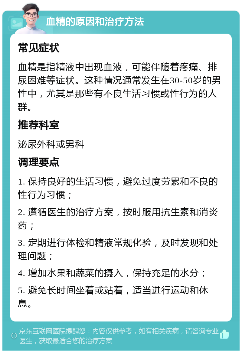 血精的原因和治疗方法 常见症状 血精是指精液中出现血液，可能伴随着疼痛、排尿困难等症状。这种情况通常发生在30-50岁的男性中，尤其是那些有不良生活习惯或性行为的人群。 推荐科室 泌尿外科或男科 调理要点 1. 保持良好的生活习惯，避免过度劳累和不良的性行为习惯； 2. 遵循医生的治疗方案，按时服用抗生素和消炎药； 3. 定期进行体检和精液常规化验，及时发现和处理问题； 4. 增加水果和蔬菜的摄入，保持充足的水分； 5. 避免长时间坐着或站着，适当进行运动和休息。