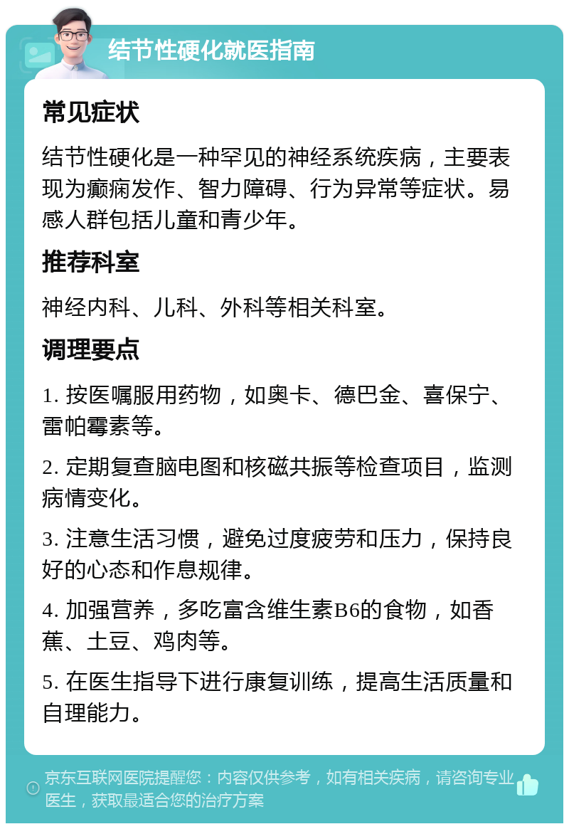 结节性硬化就医指南 常见症状 结节性硬化是一种罕见的神经系统疾病，主要表现为癫痫发作、智力障碍、行为异常等症状。易感人群包括儿童和青少年。 推荐科室 神经内科、儿科、外科等相关科室。 调理要点 1. 按医嘱服用药物，如奥卡、德巴金、喜保宁、雷帕霉素等。 2. 定期复查脑电图和核磁共振等检查项目，监测病情变化。 3. 注意生活习惯，避免过度疲劳和压力，保持良好的心态和作息规律。 4. 加强营养，多吃富含维生素B6的食物，如香蕉、土豆、鸡肉等。 5. 在医生指导下进行康复训练，提高生活质量和自理能力。