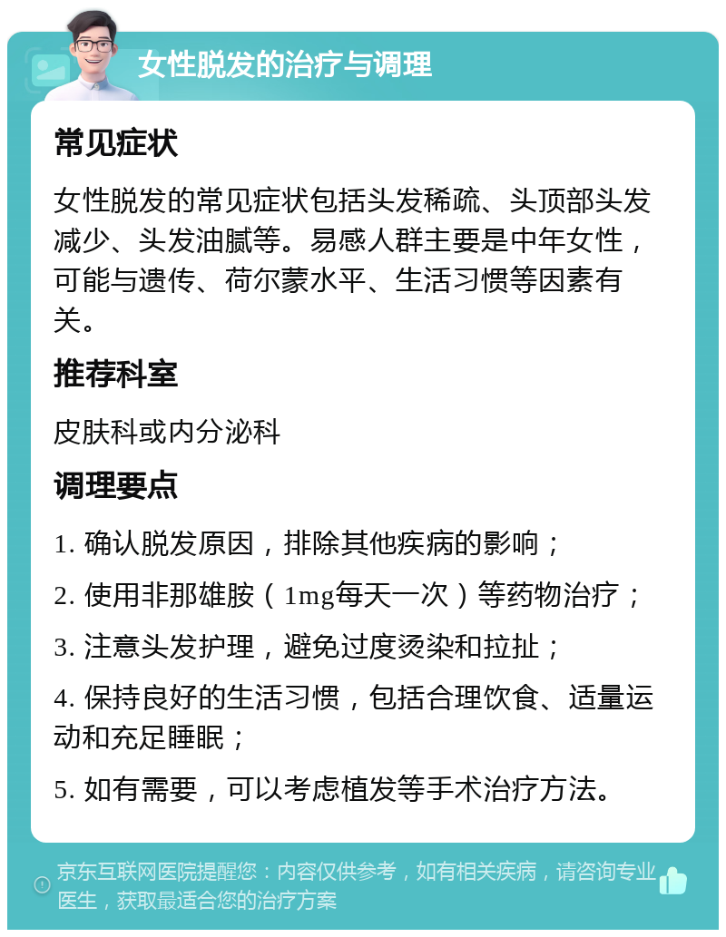 女性脱发的治疗与调理 常见症状 女性脱发的常见症状包括头发稀疏、头顶部头发减少、头发油腻等。易感人群主要是中年女性，可能与遗传、荷尔蒙水平、生活习惯等因素有关。 推荐科室 皮肤科或内分泌科 调理要点 1. 确认脱发原因，排除其他疾病的影响； 2. 使用非那雄胺（1mg每天一次）等药物治疗； 3. 注意头发护理，避免过度烫染和拉扯； 4. 保持良好的生活习惯，包括合理饮食、适量运动和充足睡眠； 5. 如有需要，可以考虑植发等手术治疗方法。