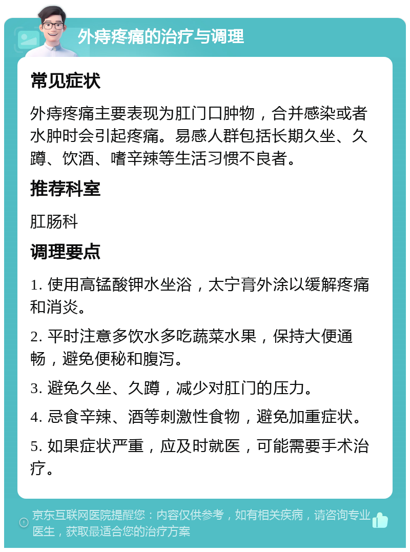 外痔疼痛的治疗与调理 常见症状 外痔疼痛主要表现为肛门口肿物，合并感染或者水肿时会引起疼痛。易感人群包括长期久坐、久蹲、饮酒、嗜辛辣等生活习惯不良者。 推荐科室 肛肠科 调理要点 1. 使用高锰酸钾水坐浴，太宁膏外涂以缓解疼痛和消炎。 2. 平时注意多饮水多吃蔬菜水果，保持大便通畅，避免便秘和腹泻。 3. 避免久坐、久蹲，减少对肛门的压力。 4. 忌食辛辣、酒等刺激性食物，避免加重症状。 5. 如果症状严重，应及时就医，可能需要手术治疗。