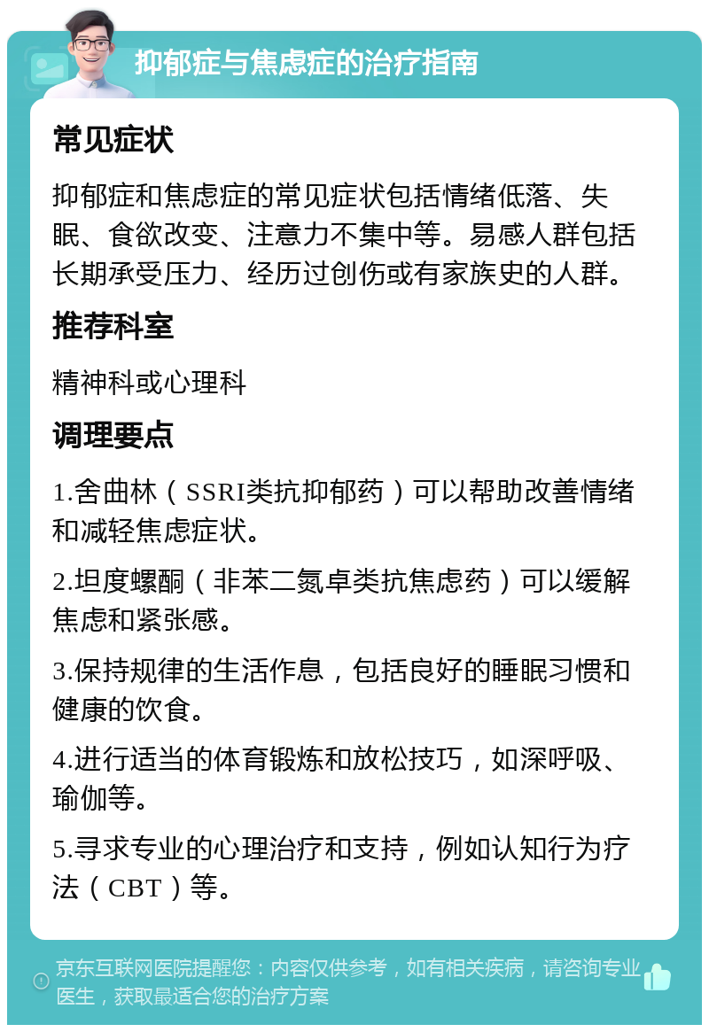 抑郁症与焦虑症的治疗指南 常见症状 抑郁症和焦虑症的常见症状包括情绪低落、失眠、食欲改变、注意力不集中等。易感人群包括长期承受压力、经历过创伤或有家族史的人群。 推荐科室 精神科或心理科 调理要点 1.舍曲林（SSRI类抗抑郁药）可以帮助改善情绪和减轻焦虑症状。 2.坦度螺酮（非苯二氮卓类抗焦虑药）可以缓解焦虑和紧张感。 3.保持规律的生活作息，包括良好的睡眠习惯和健康的饮食。 4.进行适当的体育锻炼和放松技巧，如深呼吸、瑜伽等。 5.寻求专业的心理治疗和支持，例如认知行为疗法（CBT）等。