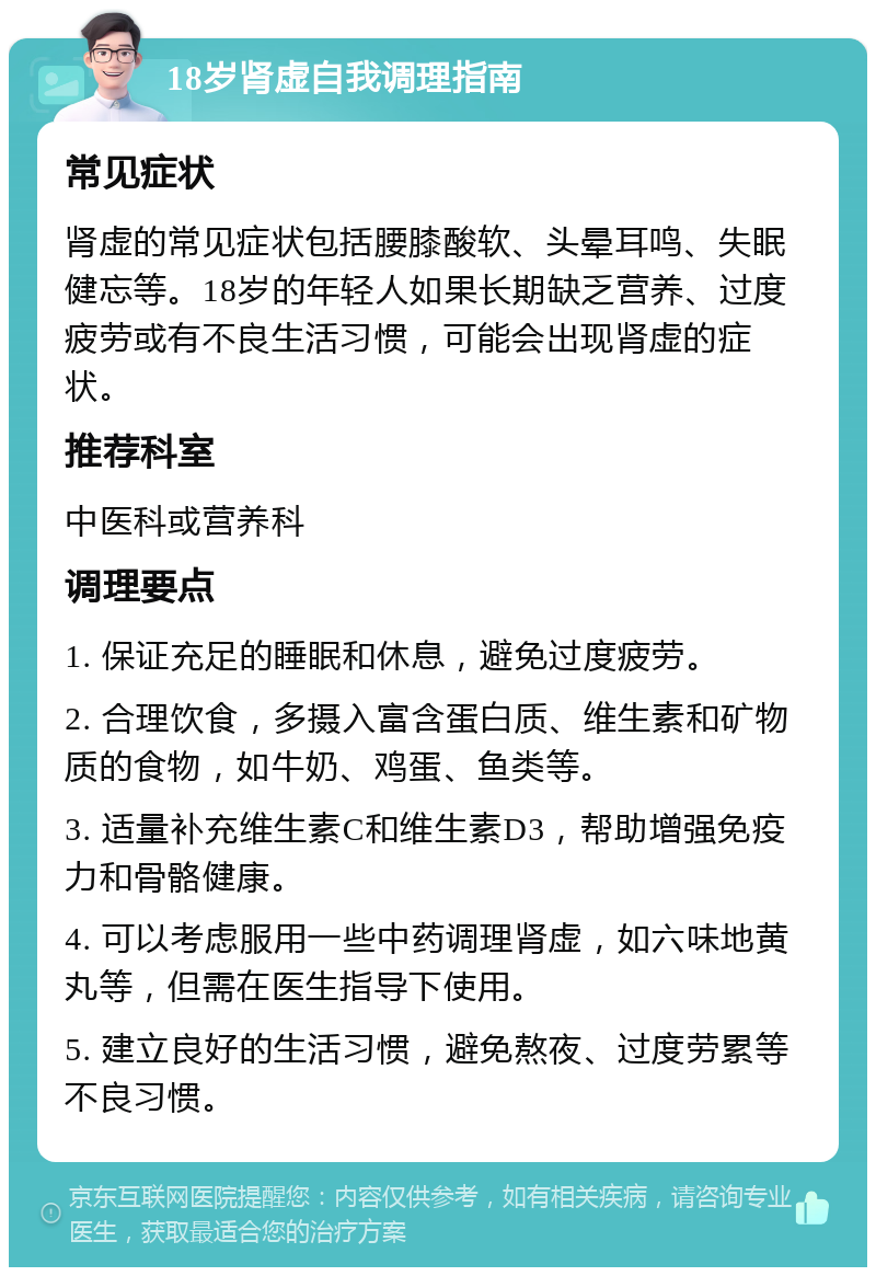 18岁肾虚自我调理指南 常见症状 肾虚的常见症状包括腰膝酸软、头晕耳鸣、失眠健忘等。18岁的年轻人如果长期缺乏营养、过度疲劳或有不良生活习惯，可能会出现肾虚的症状。 推荐科室 中医科或营养科 调理要点 1. 保证充足的睡眠和休息，避免过度疲劳。 2. 合理饮食，多摄入富含蛋白质、维生素和矿物质的食物，如牛奶、鸡蛋、鱼类等。 3. 适量补充维生素C和维生素D3，帮助增强免疫力和骨骼健康。 4. 可以考虑服用一些中药调理肾虚，如六味地黄丸等，但需在医生指导下使用。 5. 建立良好的生活习惯，避免熬夜、过度劳累等不良习惯。