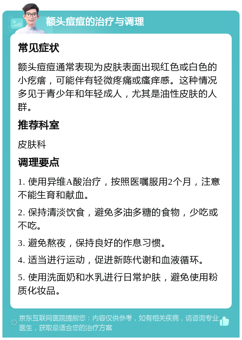 额头痘痘的治疗与调理 常见症状 额头痘痘通常表现为皮肤表面出现红色或白色的小疙瘩，可能伴有轻微疼痛或瘙痒感。这种情况多见于青少年和年轻成人，尤其是油性皮肤的人群。 推荐科室 皮肤科 调理要点 1. 使用异维A酸治疗，按照医嘱服用2个月，注意不能生育和献血。 2. 保持清淡饮食，避免多油多糖的食物，少吃或不吃。 3. 避免熬夜，保持良好的作息习惯。 4. 适当进行运动，促进新陈代谢和血液循环。 5. 使用洗面奶和水乳进行日常护肤，避免使用粉质化妆品。