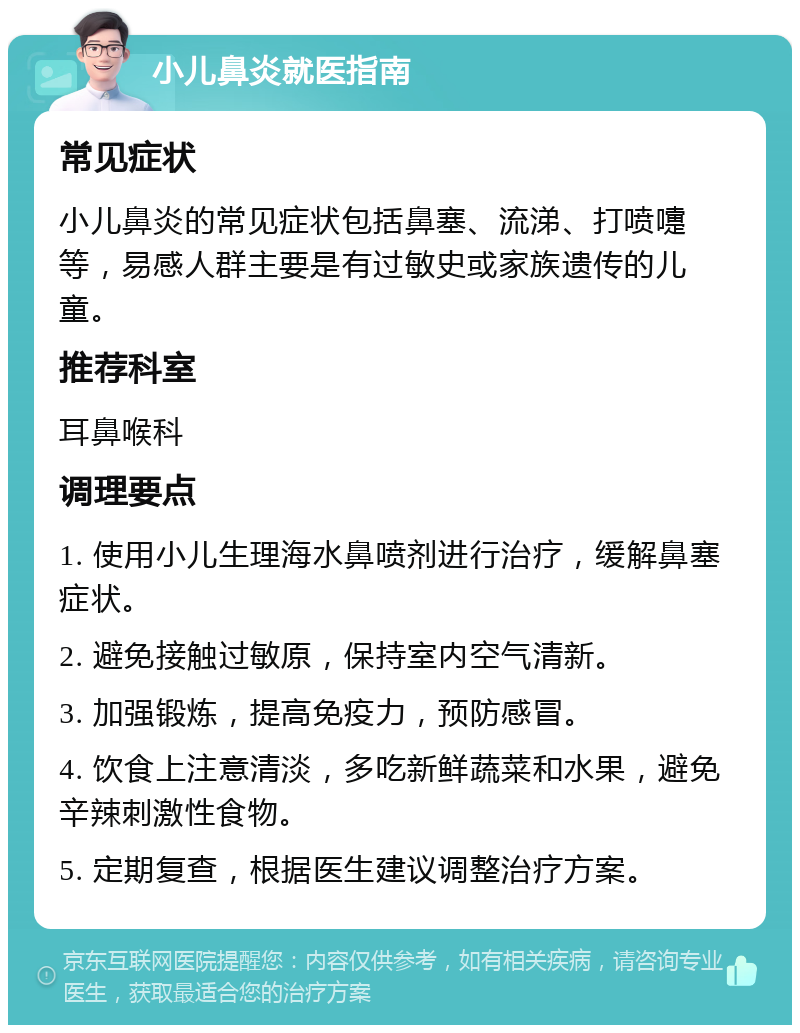 小儿鼻炎就医指南 常见症状 小儿鼻炎的常见症状包括鼻塞、流涕、打喷嚏等，易感人群主要是有过敏史或家族遗传的儿童。 推荐科室 耳鼻喉科 调理要点 1. 使用小儿生理海水鼻喷剂进行治疗，缓解鼻塞症状。 2. 避免接触过敏原，保持室内空气清新。 3. 加强锻炼，提高免疫力，预防感冒。 4. 饮食上注意清淡，多吃新鲜蔬菜和水果，避免辛辣刺激性食物。 5. 定期复查，根据医生建议调整治疗方案。